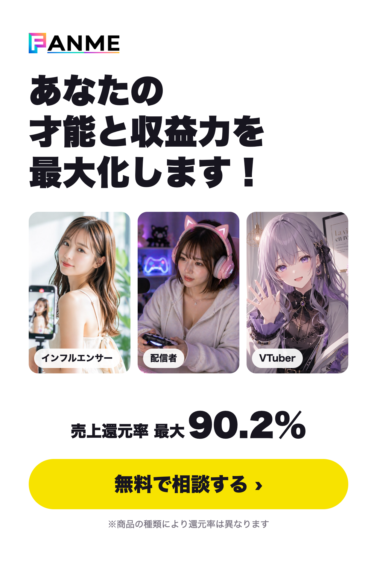 FANME あなたの才能と収益力を最大化します！ 売上還元率 最大90.2%（商品の種類により還元率は異なります） 無料で相談する
