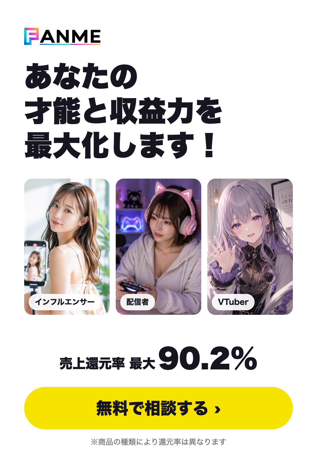 FANME あなたの才能と収益力を最大化します！ 売上還元率 最大90.2%（商品の種類により還元率は異なります） 無料で相談する